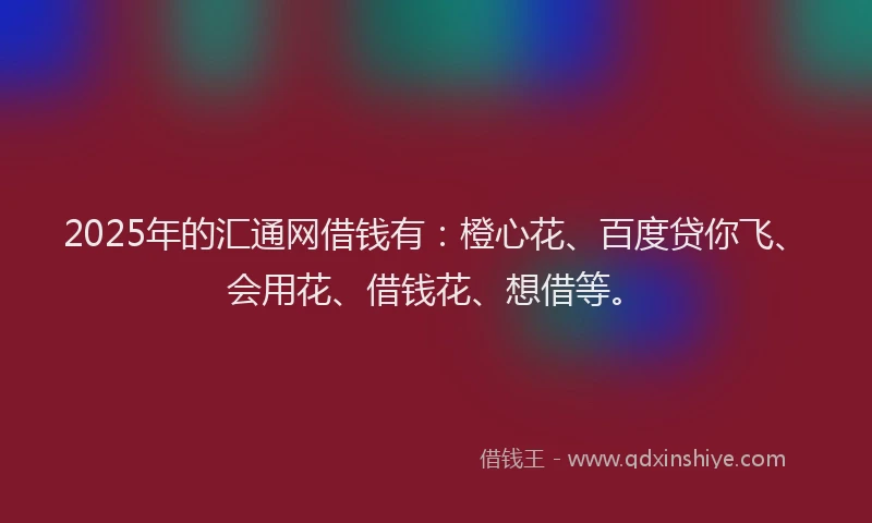 2025年的汇通网借钱有：橙心花、百度贷你飞、会用花、借钱花、想借等。