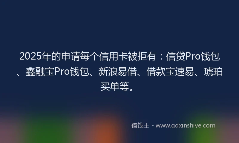 2025年的申请每个信用卡被拒有：信贷Pro钱包、鑫融宝Pro钱包、新浪易借、借款宝速易、琥珀买单等。
