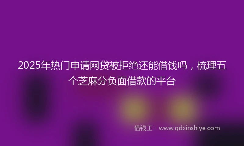 2025年热门申请网贷被拒绝还能借钱吗，梳理五个芝麻分负面借款的平台