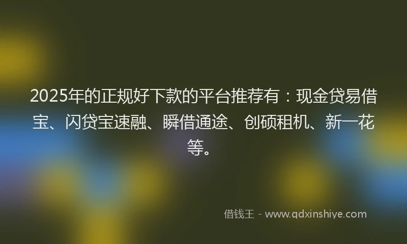 2025年的正规好下款的平台推荐有：现金贷易借宝、闪贷宝速融、瞬借通途、创硕租机、新一花等。