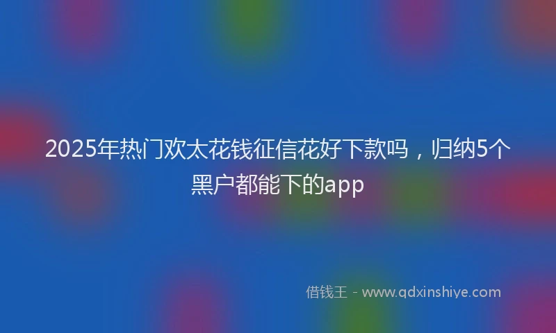 2025年热门欢太花钱征信花好下款吗，归纳5个黑户都能下的app
