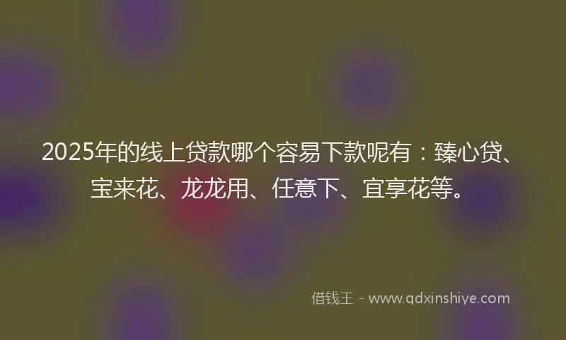 2025年的线上贷款哪个容易下款呢有：臻心贷、宝来花、龙龙用、任意下、宜享花等。