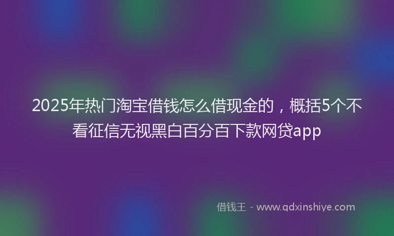 2025年热门淘宝借钱怎么借现金的，概括5个不看征信无视黑白百分百下款网贷app