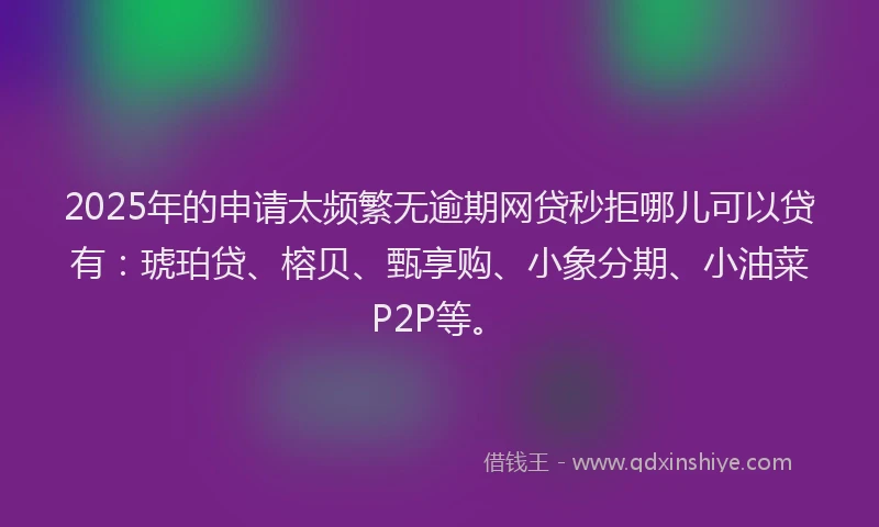 2025年的申请太频繁无逾期网贷秒拒哪儿可以贷有：琥珀贷、榕贝、甄享购、小象分期、小油菜P2P等。