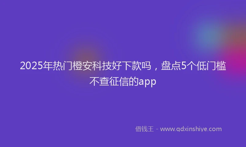 2025年热门橙安科技好下款吗，盘点5个低门槛不查征信的app
