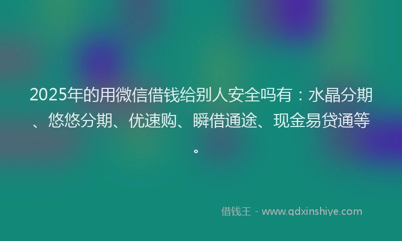 2025年的用微信借钱给别人安全吗有：水晶分期、悠悠分期、优速购、瞬借通途、现金易贷通等。