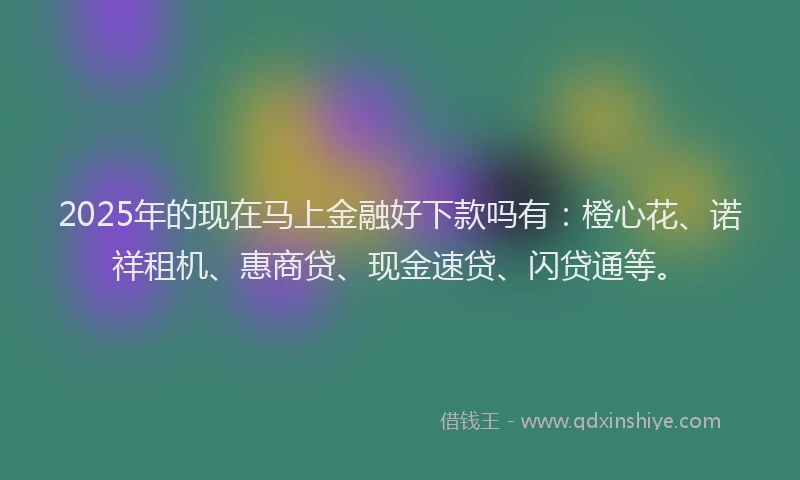 2025年的现在马上金融好下款吗有：橙心花、诺祥租机、惠商贷、现金速贷、闪贷通等。