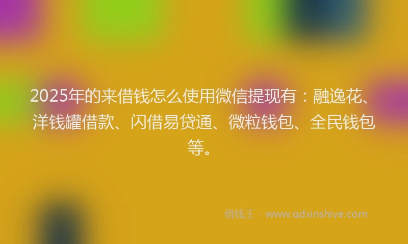 2025年的来借钱怎么使用微信提现有：融逸花、洋钱罐借款、闪借易贷通、微粒钱包、全民钱包等。