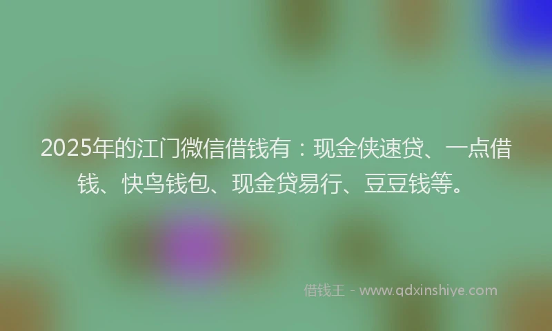 2025年的江门微信借钱有：现金侠速贷、一点借钱、快鸟钱包、现金贷易行、豆豆钱等。