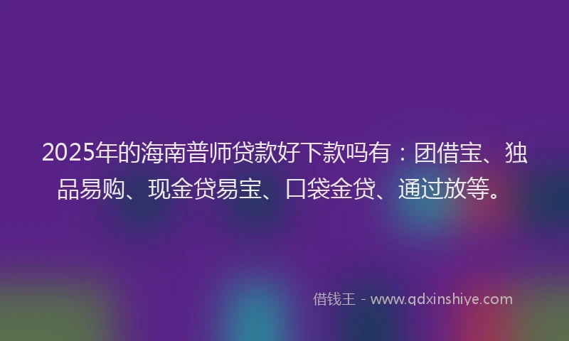2025年的海南普师贷款好下款吗有：团借宝、独品易购、现金贷易宝、口袋金贷、通过放等。