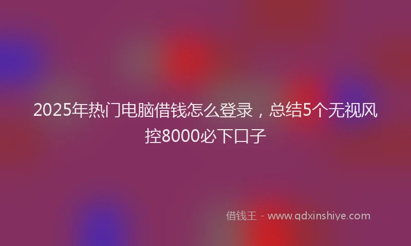 2025年热门电脑借钱怎么登录，总结5个无视风控8000必下口子