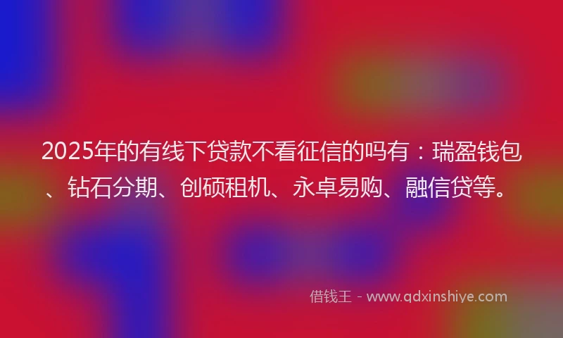 2025年的有线下贷款不看征信的吗有：瑞盈钱包、钻石分期、创硕租机、永卓易购、融信贷等。