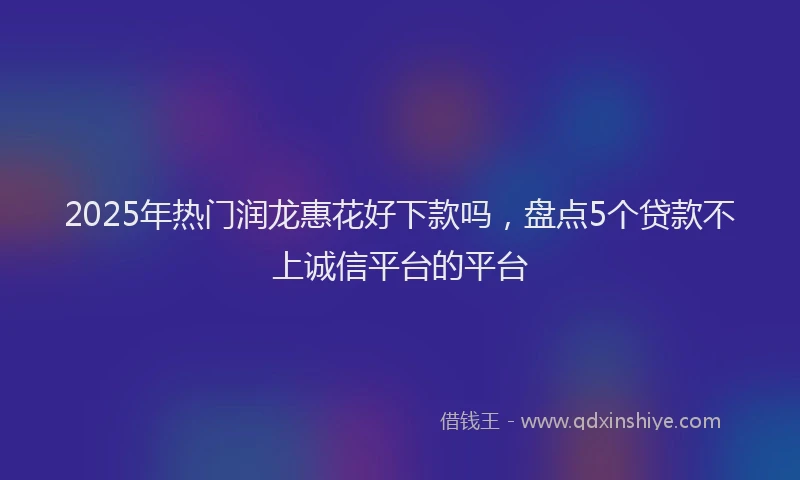 2025年热门润龙惠花好下款吗，盘点5个贷款不上诚信平台的平台