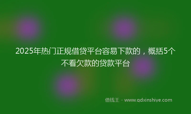 2025年热门正规借贷平台容易下款的，概括5个不看欠款的贷款平台