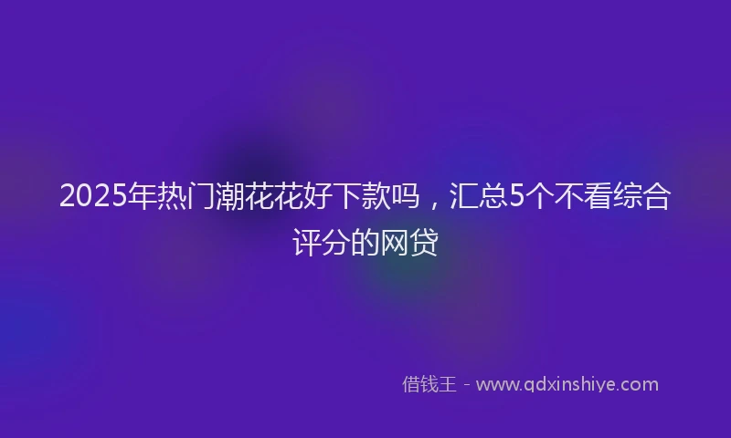 2025年热门潮花花好下款吗，汇总5个不看综合评分的网贷