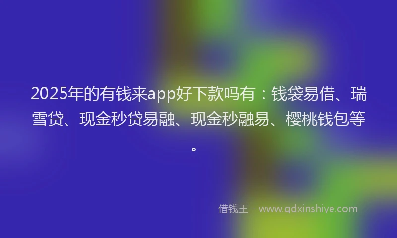 2025年的有钱来app好下款吗有：钱袋易借、瑞雪贷、现金秒贷易融、现金秒融易、樱桃钱包等。