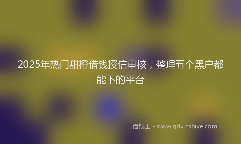 2025年热门甜橙借钱授信审核，整理五个黑户都能下的平台