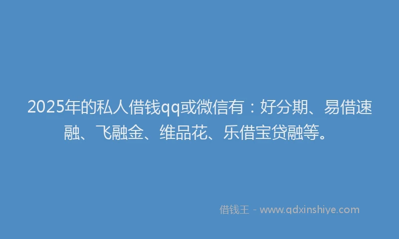 2025年的私人借钱qq或微信有：好分期、易借速融、飞融金、维品花、乐借宝贷融等。