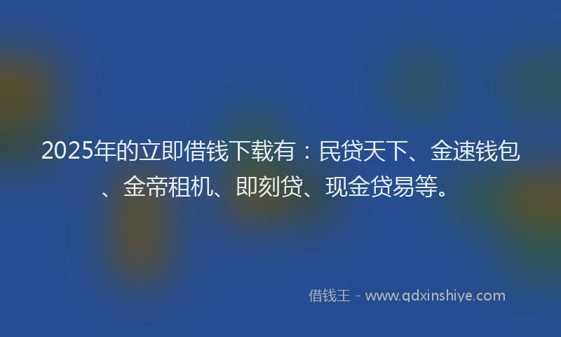 2025年的立即借钱下载有：民贷天下、金速钱包、金帝租机、即刻贷、现金贷易等。