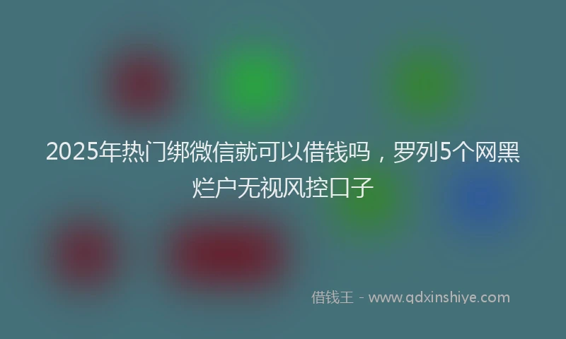 2025年热门绑微信就可以借钱吗，罗列5个网黑烂户无视风控口子