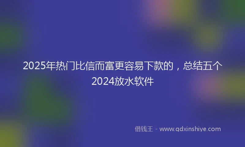 2025年热门比信而富更容易下款的，总结五个2024放水软件