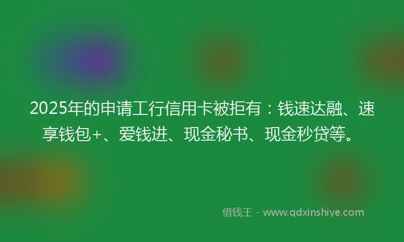 2025年的申请工行信用卡被拒有：钱速达融、速享钱包+、爱钱进、现金秘书、现金秒贷等。