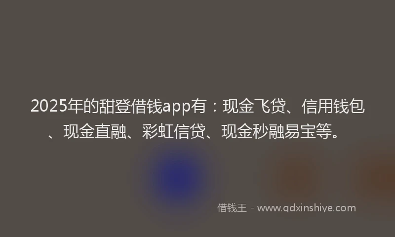 2025年的甜登借钱app有：现金飞贷、信用钱包、现金直融、彩虹信贷、现金秒融易宝等。