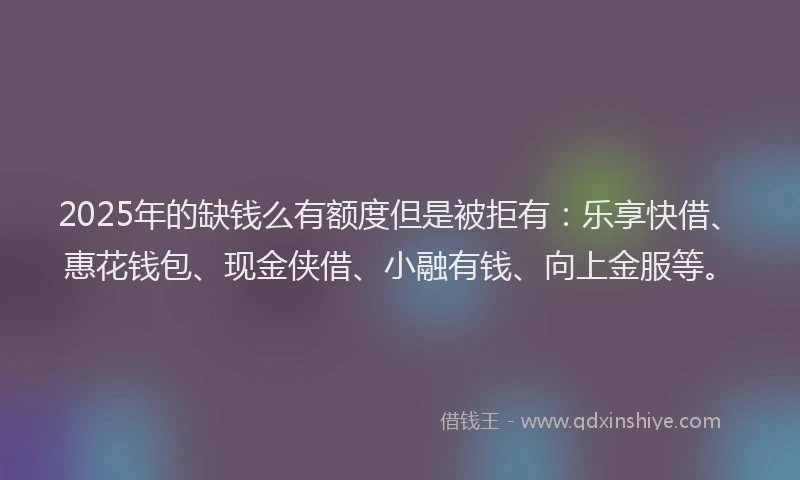 2025年的缺钱么有额度但是被拒有：乐享快借、惠花钱包、现金侠借、小融有钱、向上金服等。