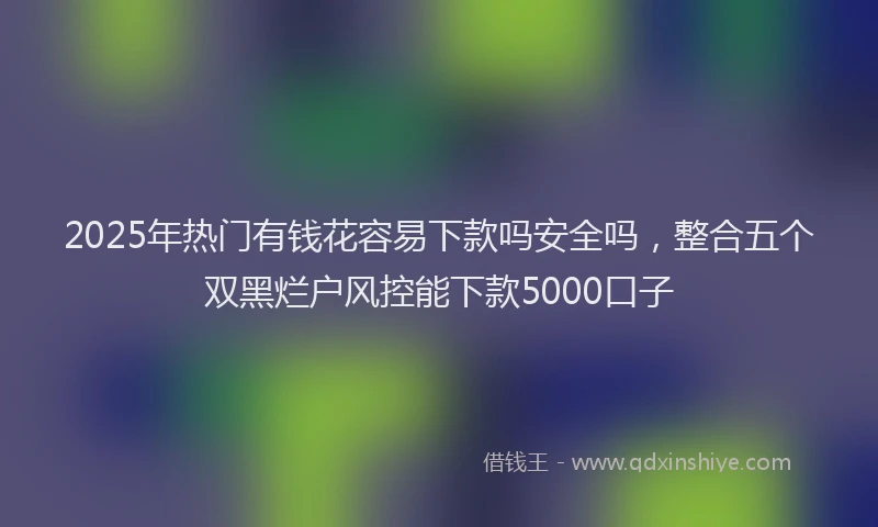 2025年热门有钱花容易下款吗安全吗，整合五个双黑烂户风控能下款5000口子