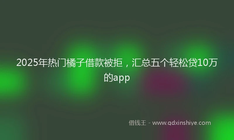 2025年热门橘子借款被拒，汇总五个轻松贷10万的app