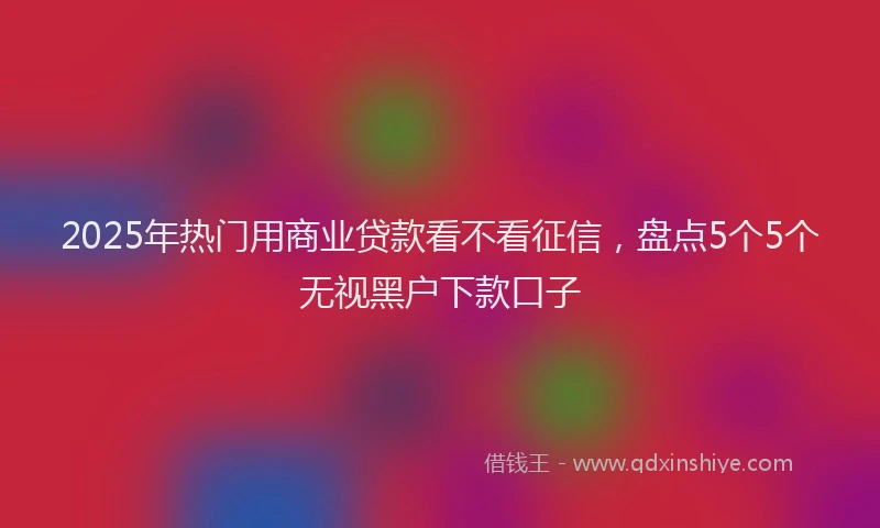2025年热门用商业贷款看不看征信，盘点5个5个无视黑户下款口子