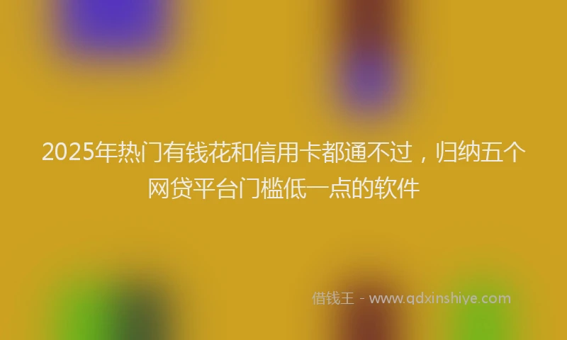 2025年热门有钱花和信用卡都通不过，归纳五个网贷平台门槛低一点的软件