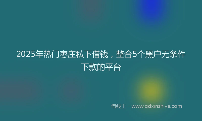2025年热门枣庄私下借钱，整合5个黑户无条件下款的平台