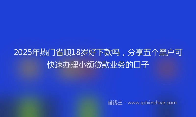 2025年热门省呗18岁好下款吗，分享五个黑户可快速办理小额贷款业务的口子