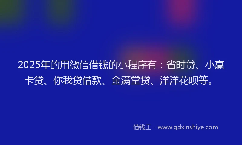 2025年的用微信借钱的小程序有：省时贷、小赢卡贷、你我贷借款、金满堂贷、洋洋花呗等。