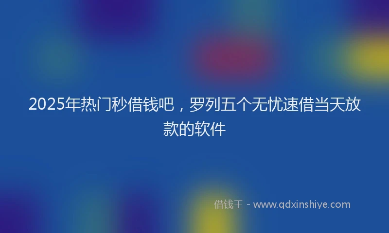 2025年热门秒借钱吧，罗列五个无忧速借当天放款的软件