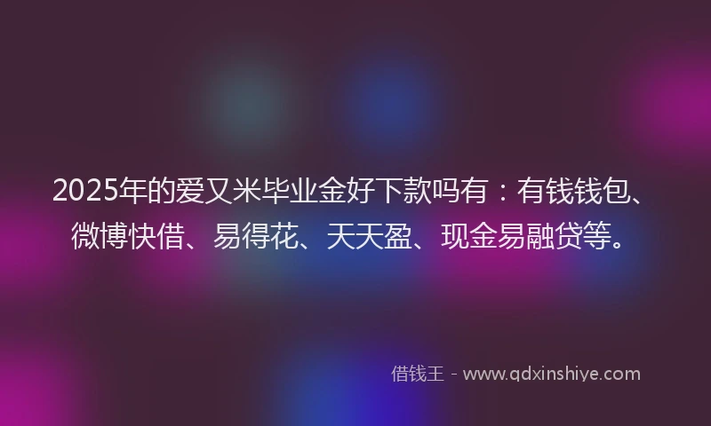 2025年的爱又米毕业金好下款吗有：有钱钱包、微博快借、易得花、天天盈、现金易融贷等。