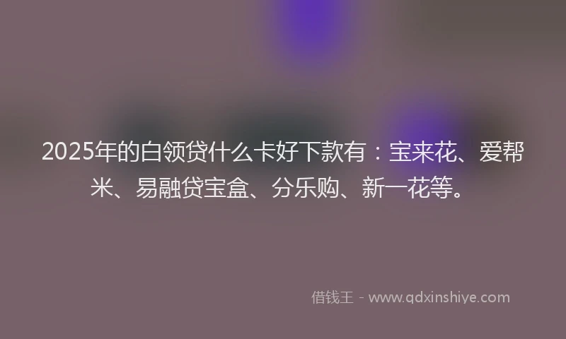 2025年的白领贷什么卡好下款有：宝来花、爱帮米、易融贷宝盒、分乐购、新一花等。