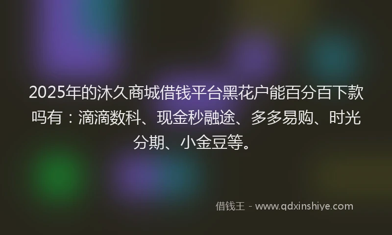 2025年的沐久商城借钱平台黑花户能百分百下款吗有：滴滴数科、现金秒融途、多多易购、时光分期、小金豆等。