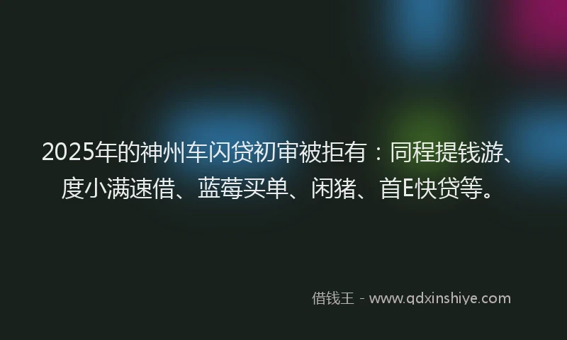 2025年的神州车闪贷初审被拒有：同程提钱游、度小满速借、蓝莓买单、闲猪、首E快贷等。
