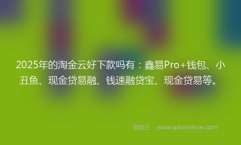2025年的淘金云好下款吗有：鑫易Pro+钱包、小丑鱼、现金贷易融、钱速融贷宝、现金贷易等。