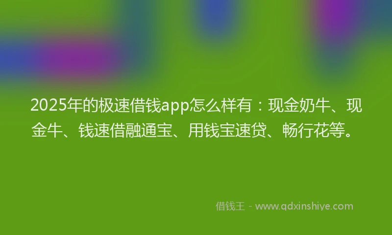 2025年的极速借钱app怎么样有：现金奶牛、现金牛、钱速借融通宝、用钱宝速贷、畅行花等。