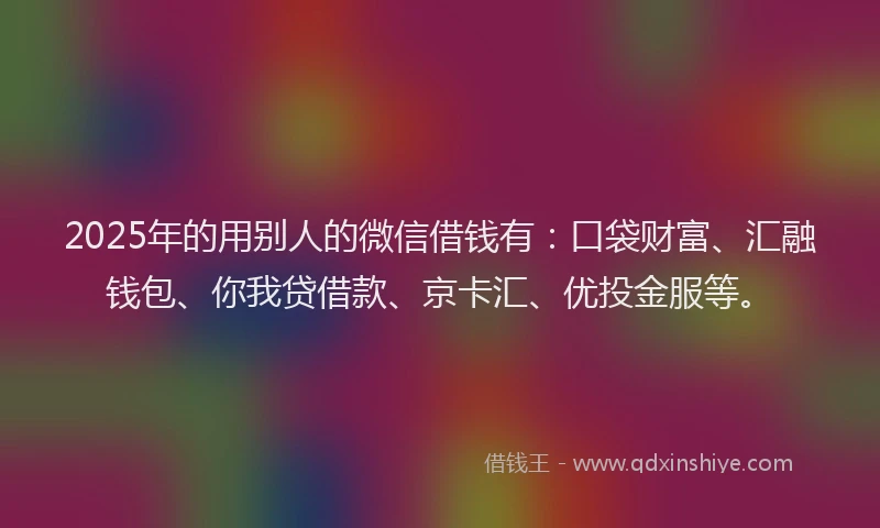 2025年的用别人的微信借钱有：口袋财富、汇融钱包、你我贷借款、京卡汇、优投金服等。