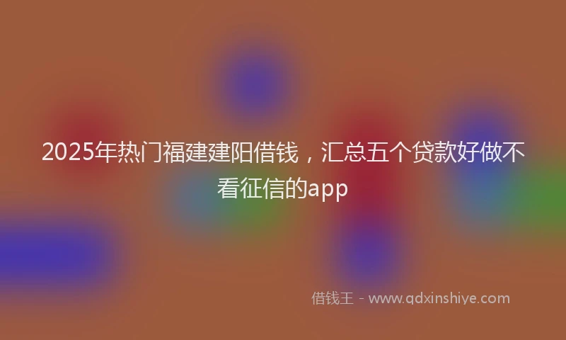 2025年热门福建建阳借钱，汇总五个贷款好做不看征信的app