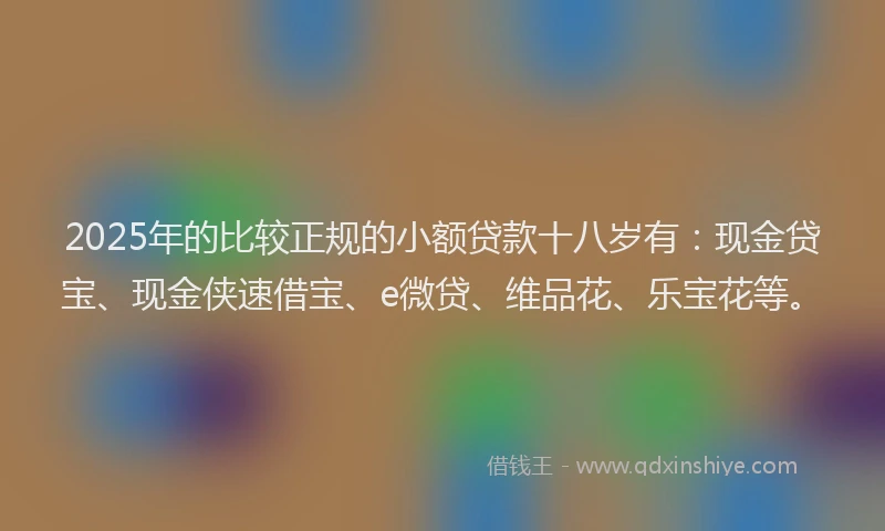 2025年的比较正规的小额贷款十八岁有：现金贷宝、现金侠速借宝、e微贷、维品花、乐宝花等。