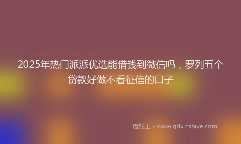 2025年热门派派优选能借钱到微信吗，罗列五个贷款好做不看征信的口子