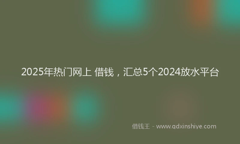 2025年热门网上 借钱，汇总5个2024放水平台