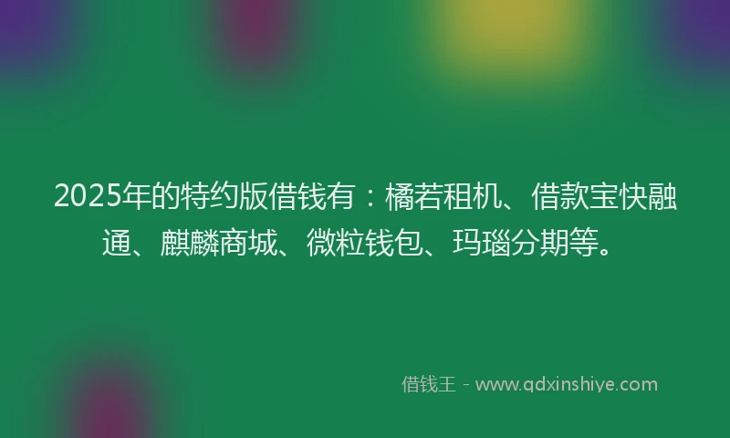 2025年的特约版借钱有：橘若租机、借款宝快融通、麒麟商城、微粒钱包、玛瑙分期等。