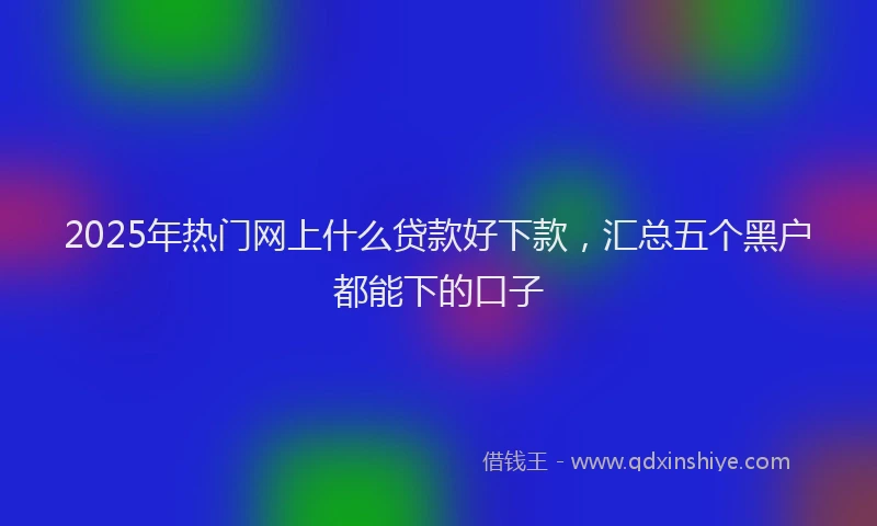 2025年热门网上什么贷款好下款，汇总五个黑户都能下的口子
