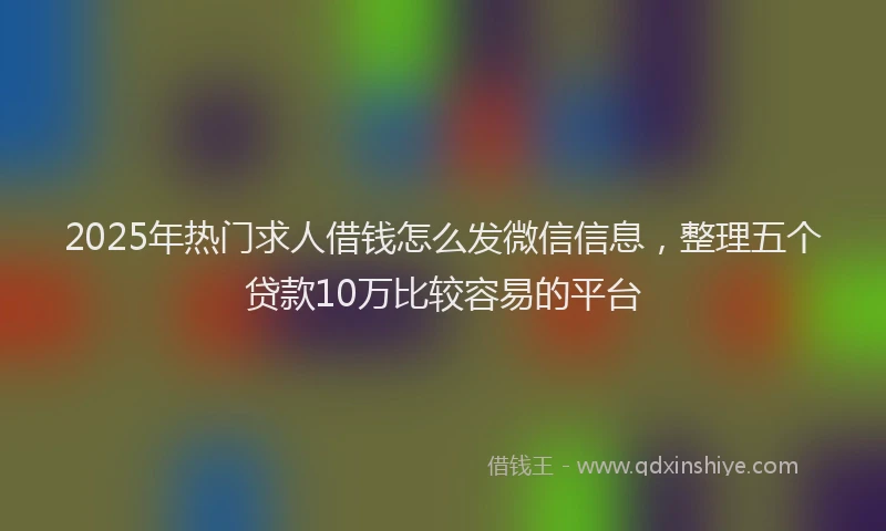 2025年热门求人借钱怎么发微信信息，整理五个贷款10万比较容易的平台